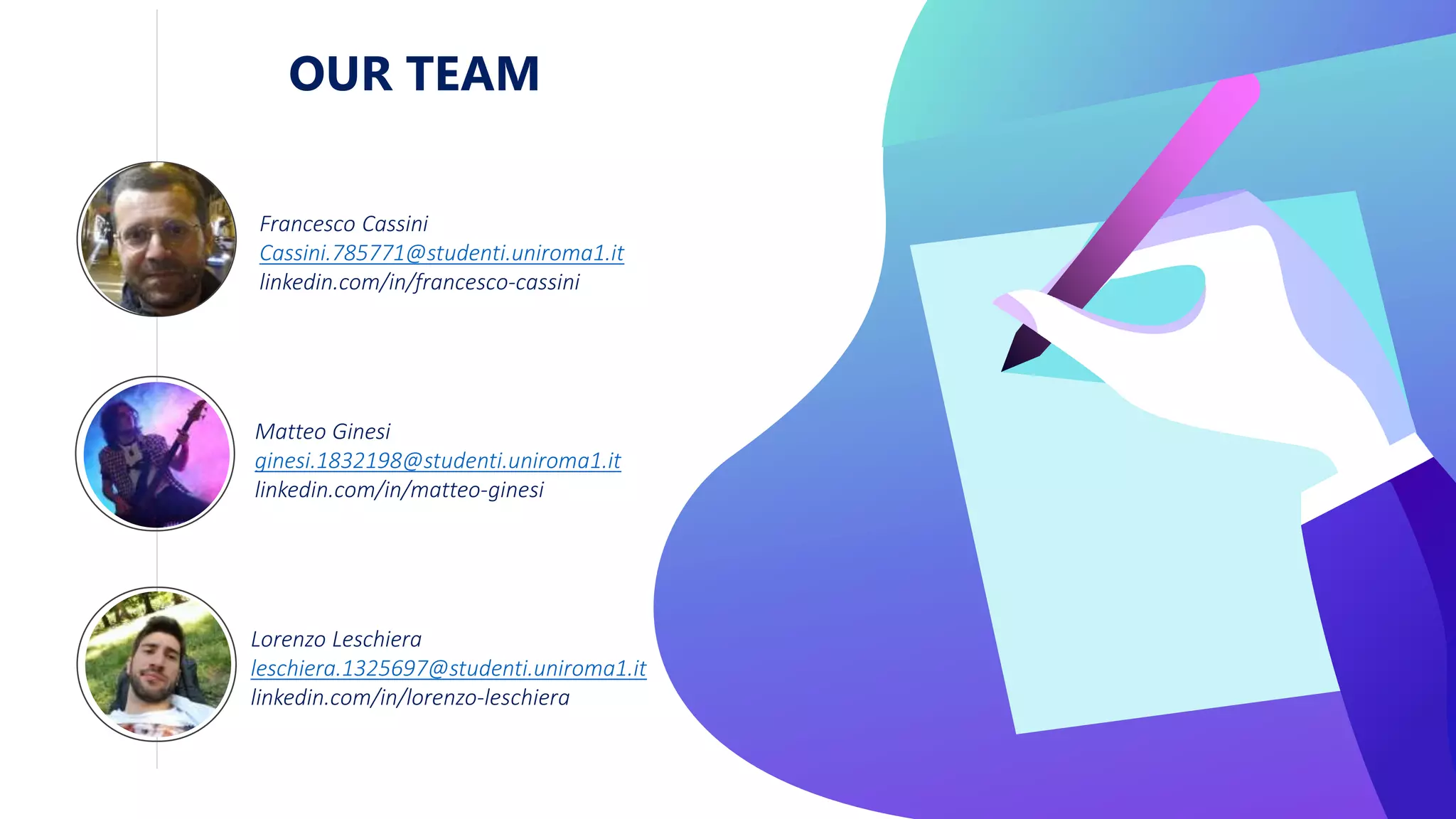 OUR TEAM
Francesco Cassini
Cassini.785771@studenti.uniroma1.it
linkedin.com/in/francesco-cassini
Matteo Ginesi
ginesi.1832198@studenti.uniroma1.it
linkedin.com/in/matteo-ginesi
Lorenzo Leschiera
leschiera.1325697@studenti.uniroma1.it
linkedin.com/in/lorenzo-leschiera
 