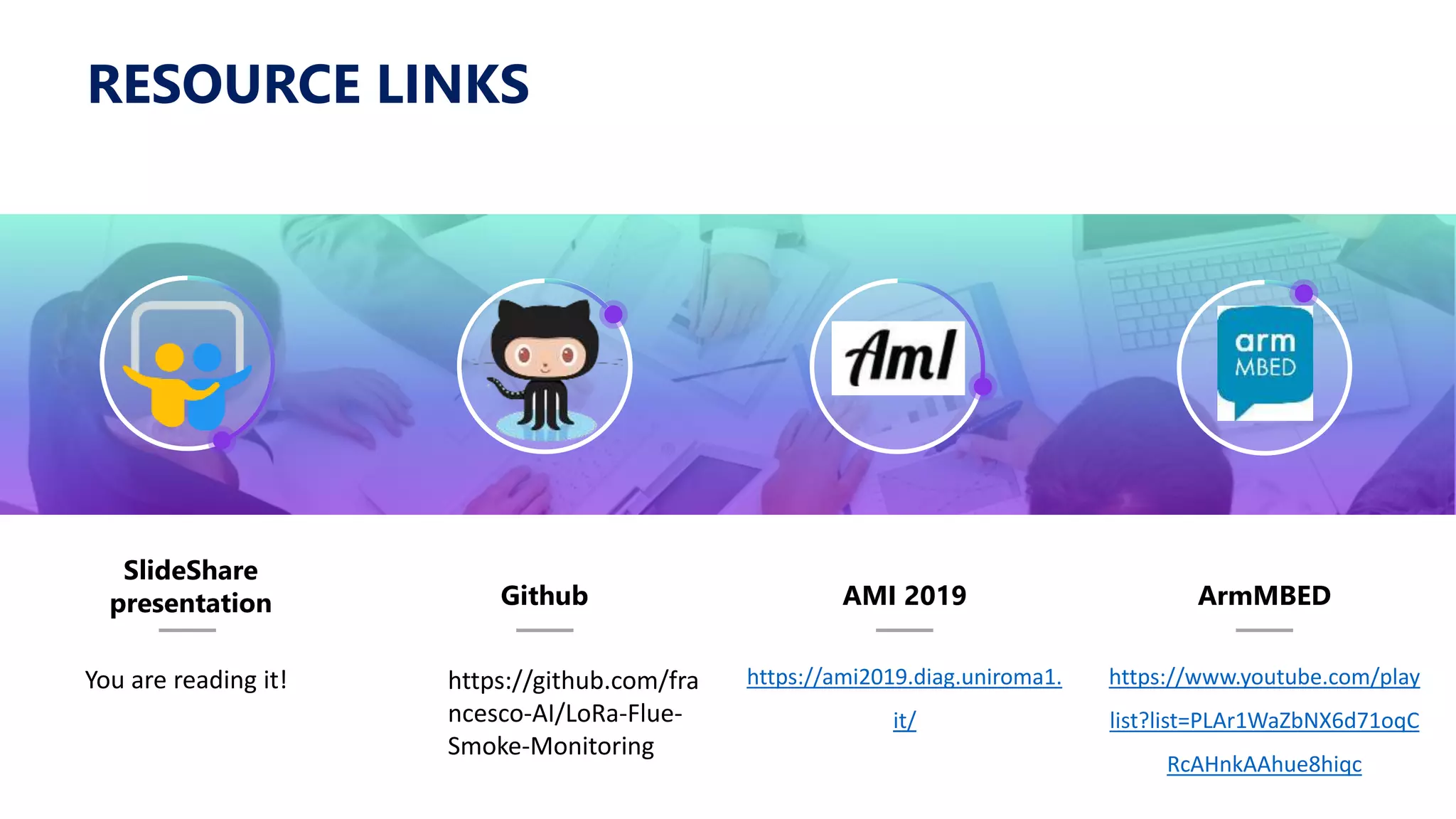 SlideShare
presentation Github AMI 2019
https://ami2019.diag.uniroma1.
it/
ArmMBED
https://www.youtube.com/play
list?list=PLAr1WaZbNX6d71oqC
RcAHnkAAhue8hiqc
RESOURCE LINKS
You are reading it! https://github.com/fra
ncesco-AI/LoRa-Flue-
Smoke-Monitoring
 