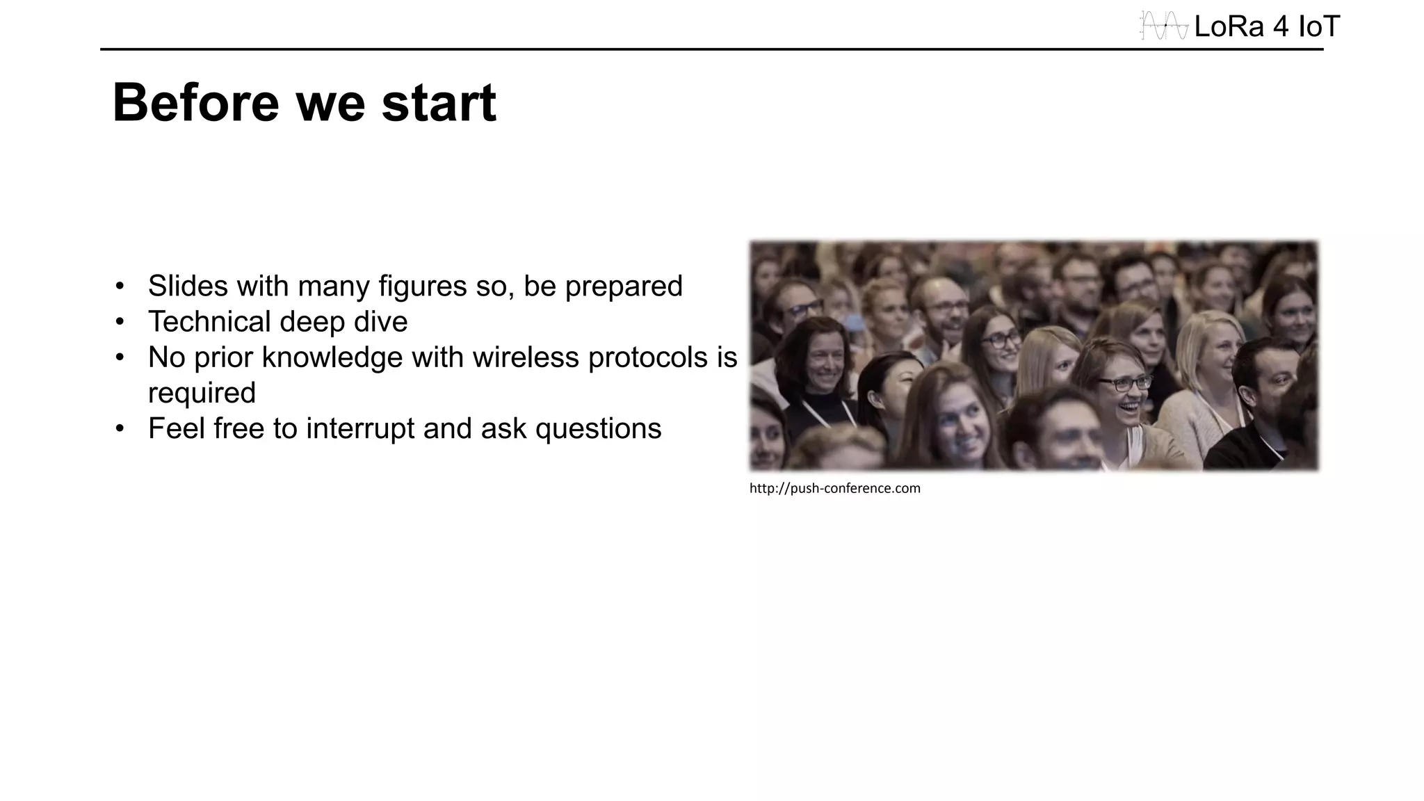 • Slides with many figures so, be prepared
• Technical deep dive
• No prior knowledge with wireless protocols is
required
• Feel free to interrupt and ask questions
LoRa 4 IoT
Before we start
http://push-conference.com
 
