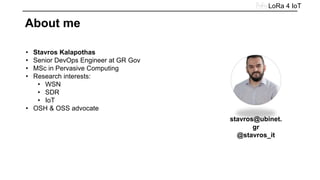 • Stavros Kalapothas
• Senior DevOps Engineer at GR Gov
• MSc in Pervasive Computing
• Research interests:
• WSN
• SDR
• IoT
• OSH & OSS advocate
LoRa 4 IoT
About me
stavros@ubinet.
gr
@stavros_it
 