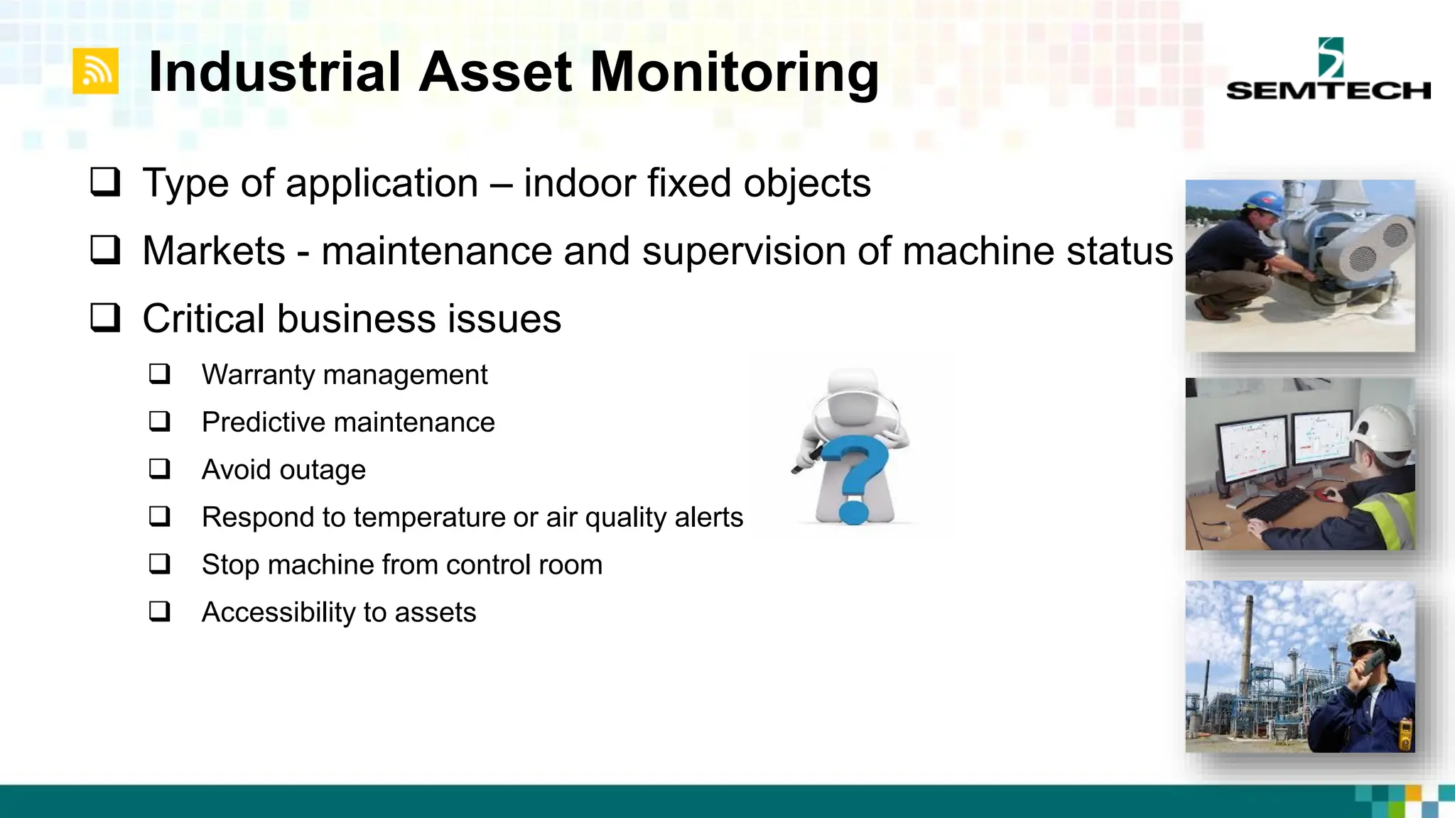 Industrial Asset Monitoring
 Type of application – indoor fixed objects
 Markets - maintenance and supervision of machine status
 Critical business issues
 Warranty management
 Predictive maintenance
 Avoid outage
 Respond to temperature or air quality alerts
 Stop machine from control room
 Accessibility to assets
 