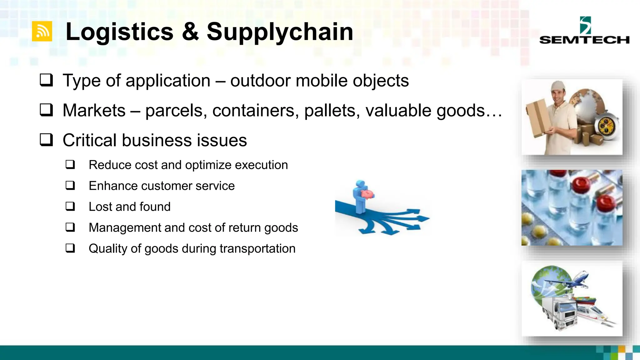 Logistics & Supplychain
 Type of application – outdoor mobile objects
 Markets – parcels, containers, pallets, valuable goods…
 Critical business issues
 Reduce cost and optimize execution
 Enhance customer service
 Lost and found
 Management and cost of return goods
 Quality of goods during transportation
 