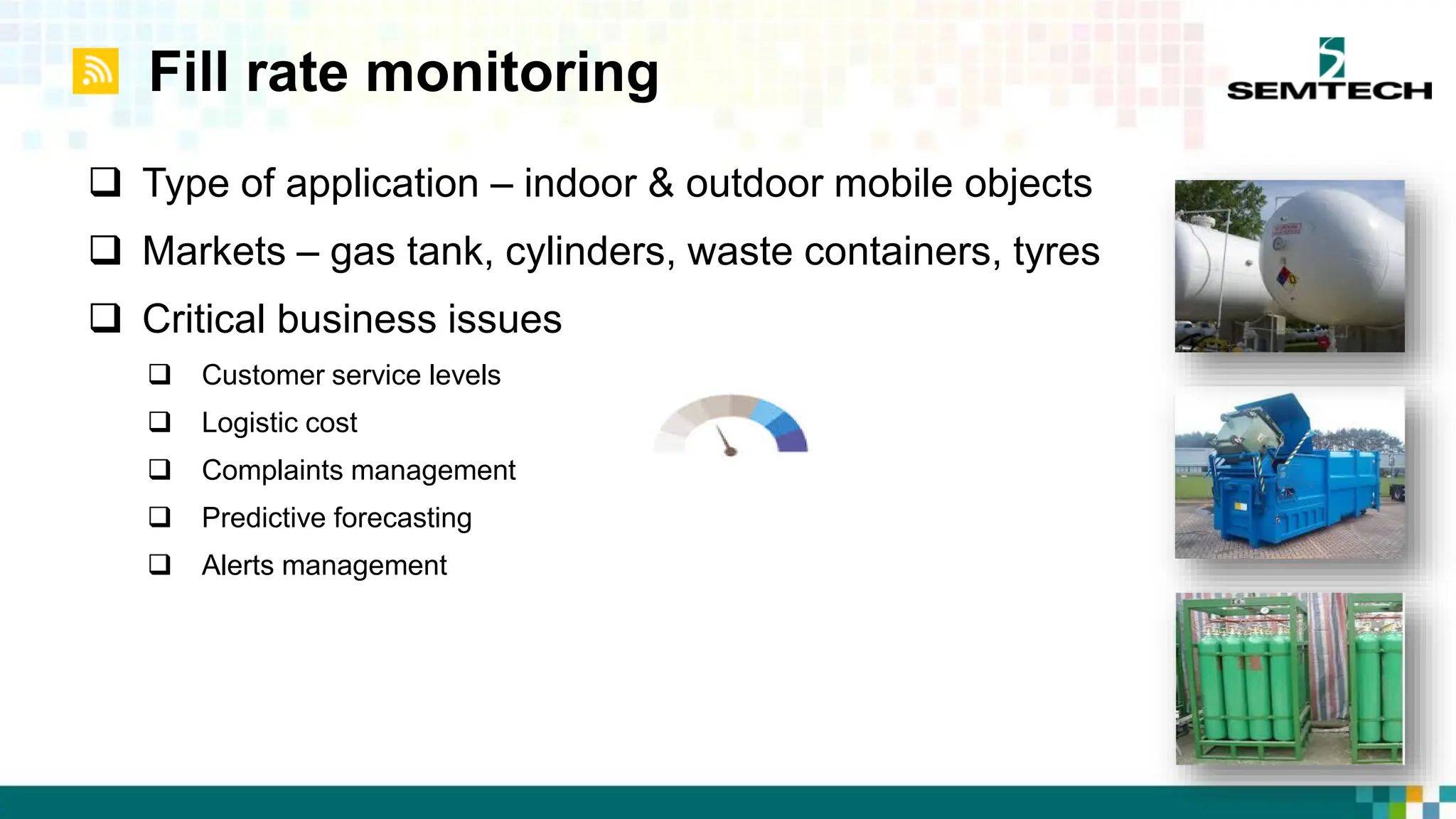 Fill rate monitoring
 Type of application – indoor & outdoor mobile objects
 Markets – gas tank, cylinders, waste containers, tyres
 Critical business issues
 Customer service levels
 Logistic cost
 Complaints management
 Predictive forecasting
 Alerts management
 
