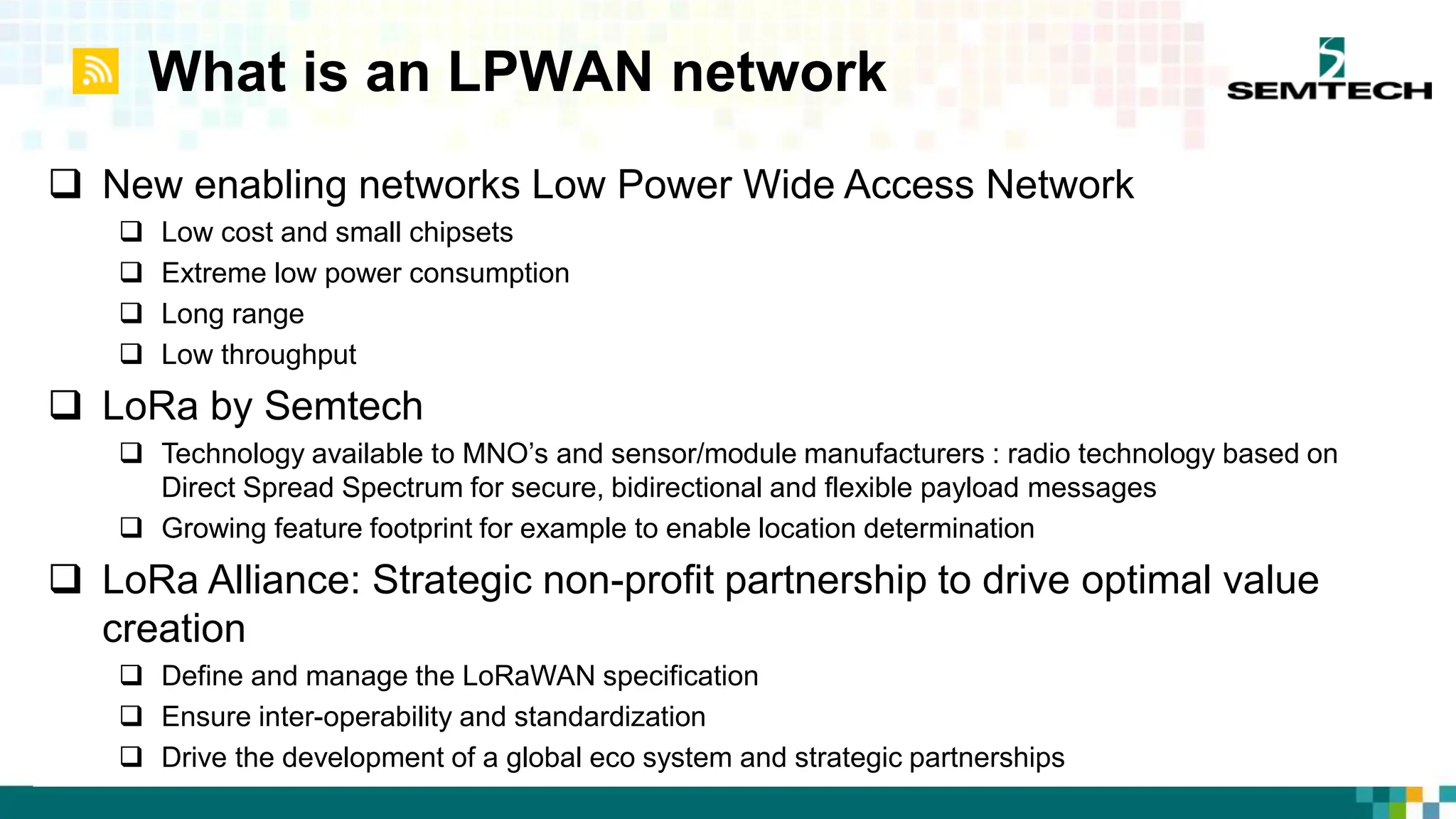 What is an LPWAN network
 New enabling networks Low Power Wide Access Network
 Low cost and small chipsets
 Extreme low power consumption
 Long range
 Low throughput
 LoRa by Semtech
 Technology available to MNO’s and sensor/module manufacturers : radio technology based on
Direct Spread Spectrum for secure, bidirectional and flexible payload messages
 Growing feature footprint for example to enable location determination
 LoRa Alliance: Strategic non-profit partnership to drive optimal value
creation
 Define and manage the LoRaWAN specification
 Ensure inter-operability and standardization
 Drive the development of a global eco system and strategic partnerships
 
