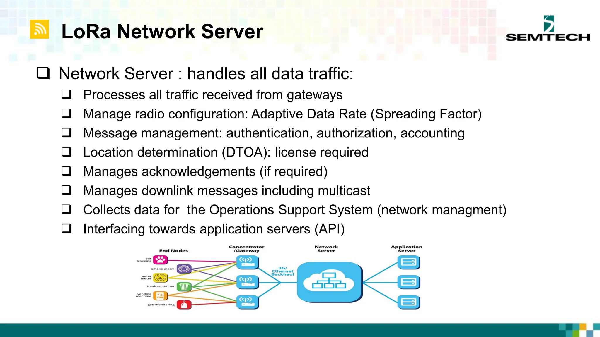LoRa Network Server
 Network Server : handles all data traffic:
 Processes all traffic received from gateways
 Manage radio configuration: Adaptive Data Rate (Spreading Factor)
 Message management: authentication, authorization, accounting
 Location determination (DTOA): license required
 Manages acknowledgements (if required)
 Manages downlink messages including multicast
 Collects data for the Operations Support System (network managment)
 Interfacing towards application servers (API)
 