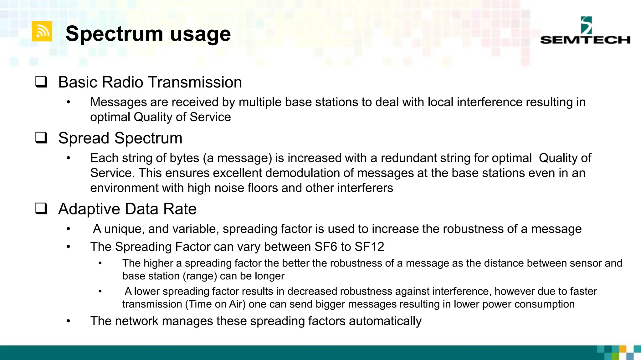 Spectrum usage
 Basic Radio Transmission
• Messages are received by multiple base stations to deal with local interference resulting in
optimal Quality of Service
 Spread Spectrum
• Each string of bytes (a message) is increased with a redundant string for optimal Quality of
Service. This ensures excellent demodulation of messages at the base stations even in an
environment with high noise floors and other interferers
 Adaptive Data Rate
• A unique, and variable, spreading factor is used to increase the robustness of a message
• The Spreading Factor can vary between SF6 to SF12
• The higher a spreading factor the better the robustness of a message as the distance between sensor and
base station (range) can be longer
• A lower spreading factor results in decreased robustness against interference, however due to faster
transmission (Time on Air) one can send bigger messages resulting in lower power consumption
• The network manages these spreading factors automatically
 