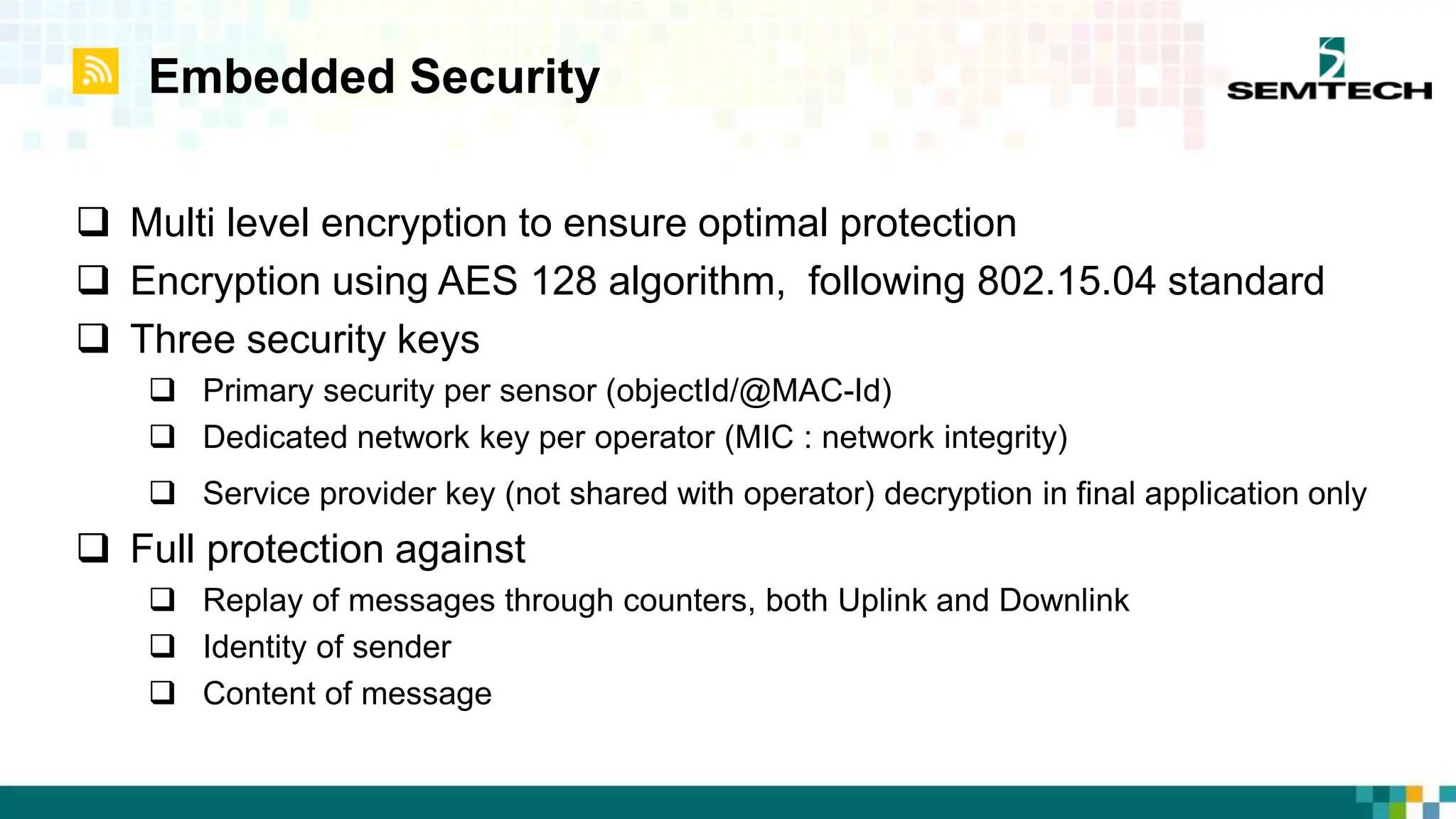 Embedded Security
 Multi level encryption to ensure optimal protection
 Encryption using AES 128 algorithm, following 802.15.04 standard
 Three security keys
 Primary security per sensor (objectId/@MAC-Id)
 Dedicated network key per operator (MIC : network integrity)
 Service provider key (not shared with operator) decryption in final application only
 Full protection against
 Replay of messages through counters, both Uplink and Downlink
 Identity of sender
 Content of message
 