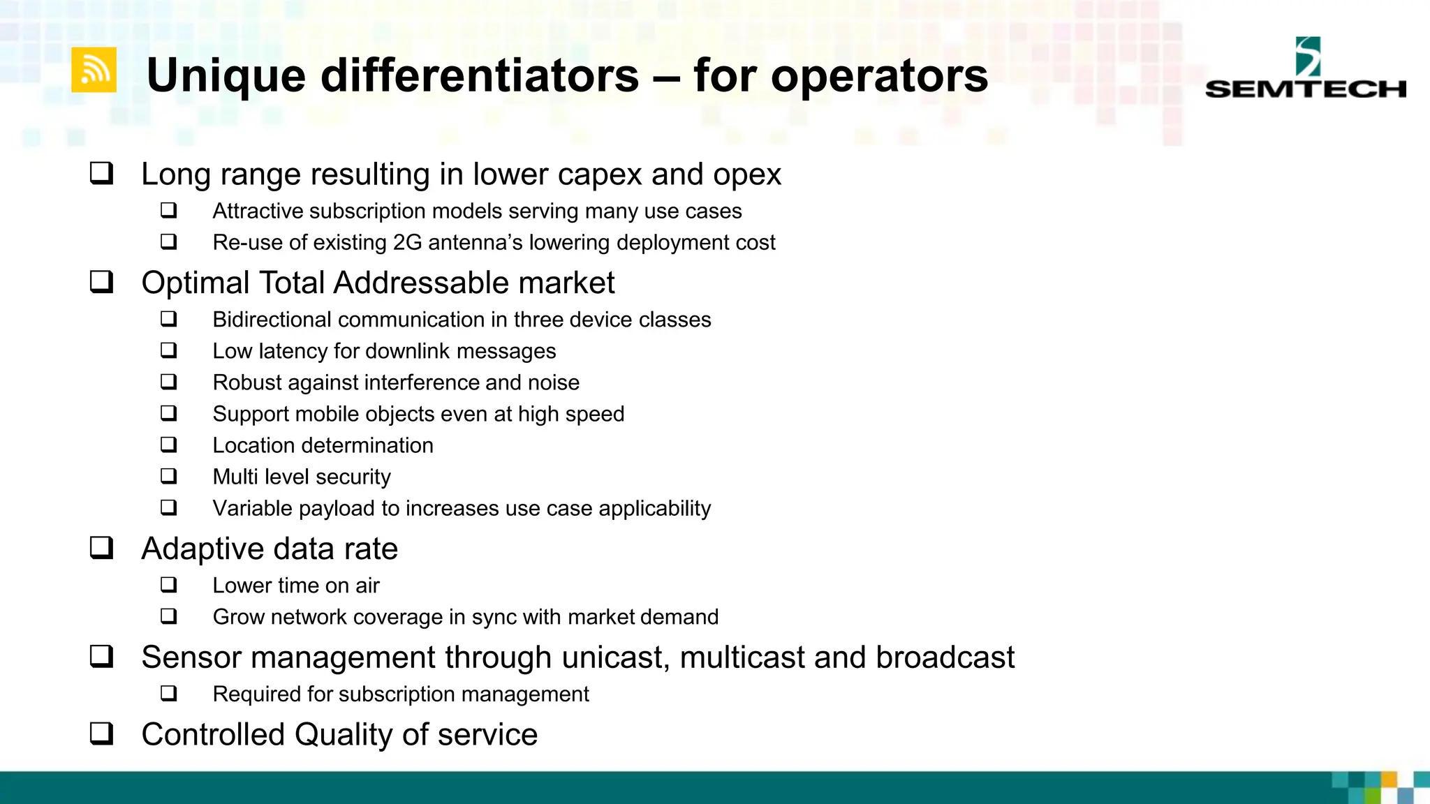 Unique differentiators – for operators
 Long range resulting in lower capex and opex
 Attractive subscription models serving many use cases
 Re-use of existing 2G antenna’s lowering deployment cost
 Optimal Total Addressable market
 Bidirectional communication in three device classes
 Low latency for downlink messages
 Robust against interference and noise
 Support mobile objects even at high speed
 Location determination
 Multi level security
 Variable payload to increases use case applicability
 Adaptive data rate
 Lower time on air
 Grow network coverage in sync with market demand
 Sensor management through unicast, multicast and broadcast
 Required for subscription management
 Controlled Quality of service
 