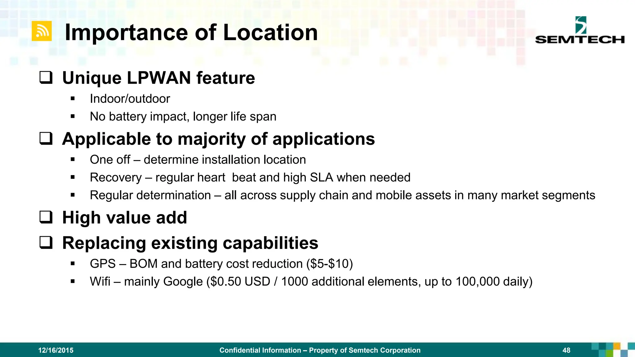 Confidential Information – Property of Semtech Corporation 48
12/16/2015
Importance of Location
 Unique LPWAN feature
 Indoor/outdoor
 No battery impact, longer life span
 Applicable to majority of applications
 One off – determine installation location
 Recovery – regular heart beat and high SLA when needed
 Regular determination – all across supply chain and mobile assets in many market segments
 High value add
 Replacing existing capabilities
 GPS – BOM and battery cost reduction ($5-$10)
 Wifi – mainly Google ($0.50 USD / 1000 additional elements, up to 100,000 daily)
 