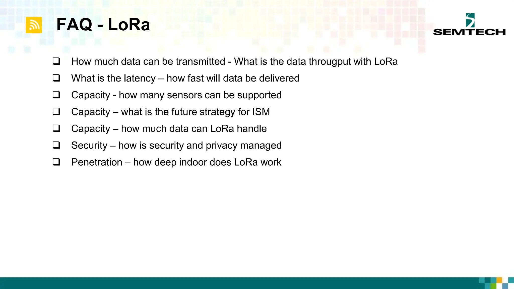 FAQ - LoRa
 How much data can be transmitted - What is the data througput with LoRa
 What is the latency – how fast will data be delivered
 Capacity - how many sensors can be supported
 Capacity – what is the future strategy for ISM
 Capacity – how much data can LoRa handle
 Security – how is security and privacy managed
 Penetration – how deep indoor does LoRa work
 