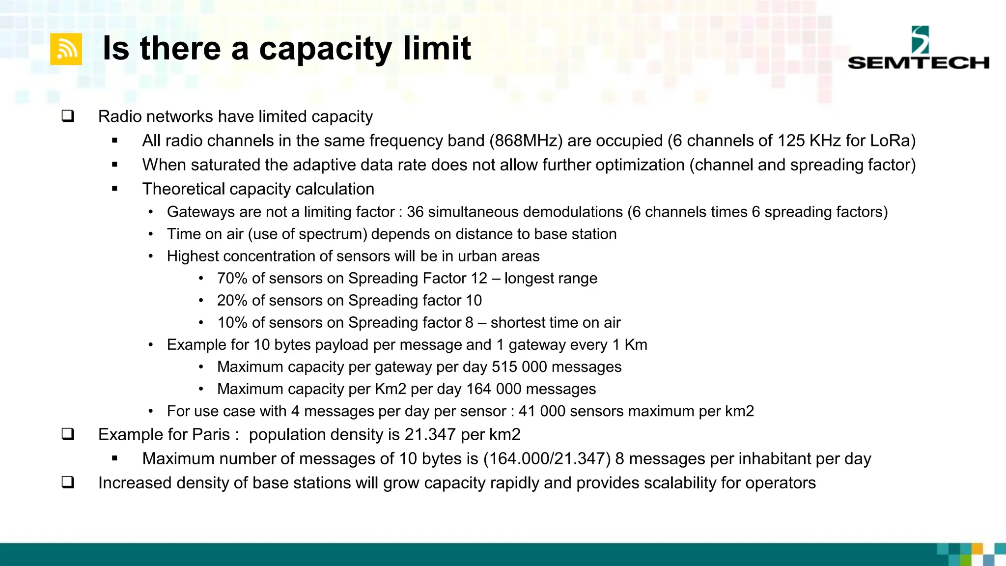 Is there a capacity limit
 Radio networks have limited capacity
 All radio channels in the same frequency band (868MHz) are occupied (6 channels of 125 KHz for LoRa)
 When saturated the adaptive data rate does not allow further optimization (channel and spreading factor)
 Theoretical capacity calculation
• Gateways are not a limiting factor : 36 simultaneous demodulations (6 channels times 6 spreading factors)
• Time on air (use of spectrum) depends on distance to base station
• Highest concentration of sensors will be in urban areas
• 70% of sensors on Spreading Factor 12 – longest range
• 20% of sensors on Spreading factor 10
• 10% of sensors on Spreading factor 8 – shortest time on air
• Example for 10 bytes payload per message and 1 gateway every 1 Km
• Maximum capacity per gateway per day 515 000 messages
• Maximum capacity per Km2 per day 164 000 messages
• For use case with 4 messages per day per sensor : 41 000 sensors maximum per km2
 Example for Paris : population density is 21.347 per km2
 Maximum number of messages of 10 bytes is (164.000/21.347) 8 messages per inhabitant per day
 Increased density of base stations will grow capacity rapidly and provides scalability for operators
 