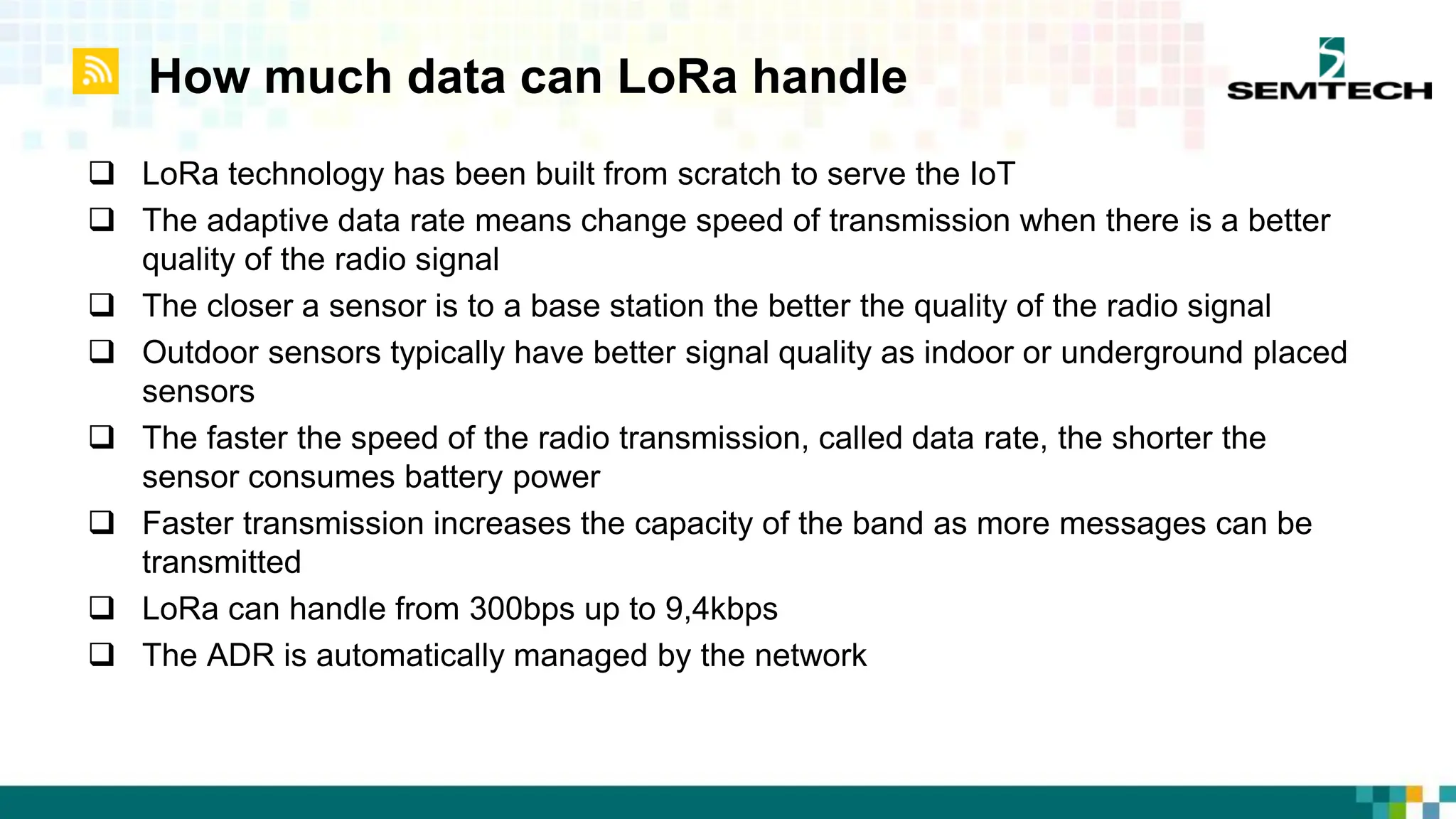 How much data can LoRa handle
 LoRa technology has been built from scratch to serve the IoT
 The adaptive data rate means change speed of transmission when there is a better
quality of the radio signal
 The closer a sensor is to a base station the better the quality of the radio signal
 Outdoor sensors typically have better signal quality as indoor or underground placed
sensors
 The faster the speed of the radio transmission, called data rate, the shorter the
sensor consumes battery power
 Faster transmission increases the capacity of the band as more messages can be
transmitted
 LoRa can handle from 300bps up to 9,4kbps
 The ADR is automatically managed by the network
 