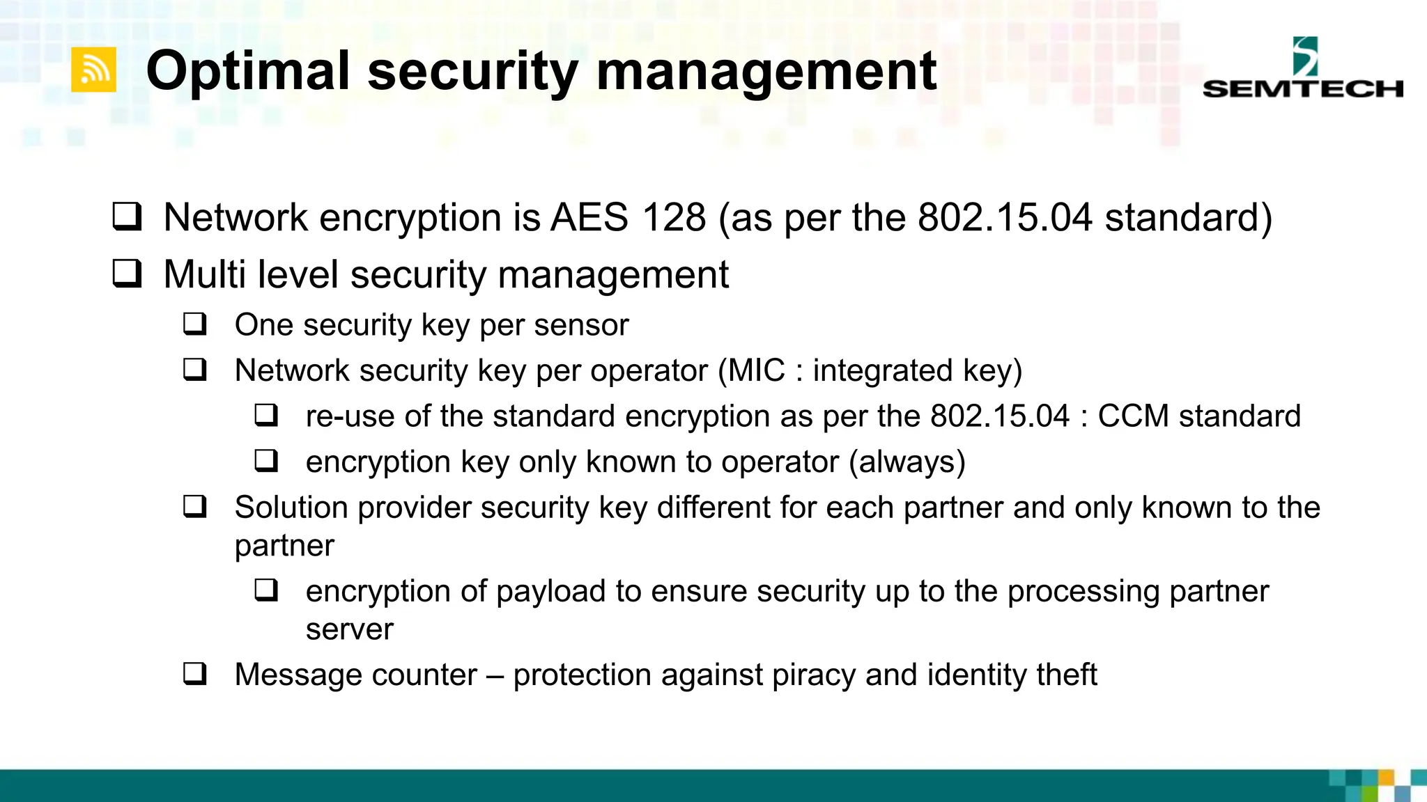 Optimal security management
 Network encryption is AES 128 (as per the 802.15.04 standard)
 Multi level security management
 One security key per sensor
 Network security key per operator (MIC : integrated key)
 re-use of the standard encryption as per the 802.15.04 : CCM standard
 encryption key only known to operator (always)
 Solution provider security key different for each partner and only known to the
partner
 encryption of payload to ensure security up to the processing partner
server
 Message counter – protection against piracy and identity theft
 