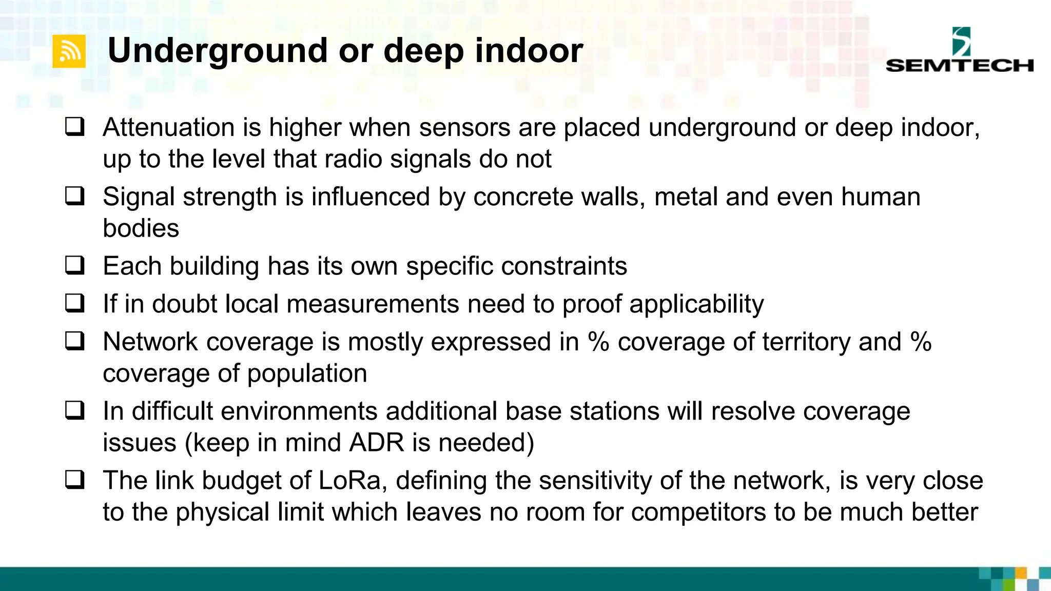 Underground or deep indoor
 Attenuation is higher when sensors are placed underground or deep indoor,
up to the level that radio signals do not
 Signal strength is influenced by concrete walls, metal and even human
bodies
 Each building has its own specific constraints
 If in doubt local measurements need to proof applicability
 Network coverage is mostly expressed in % coverage of territory and %
coverage of population
 In difficult environments additional base stations will resolve coverage
issues (keep in mind ADR is needed)
 The link budget of LoRa, defining the sensitivity of the network, is very close
to the physical limit which leaves no room for competitors to be much better
 