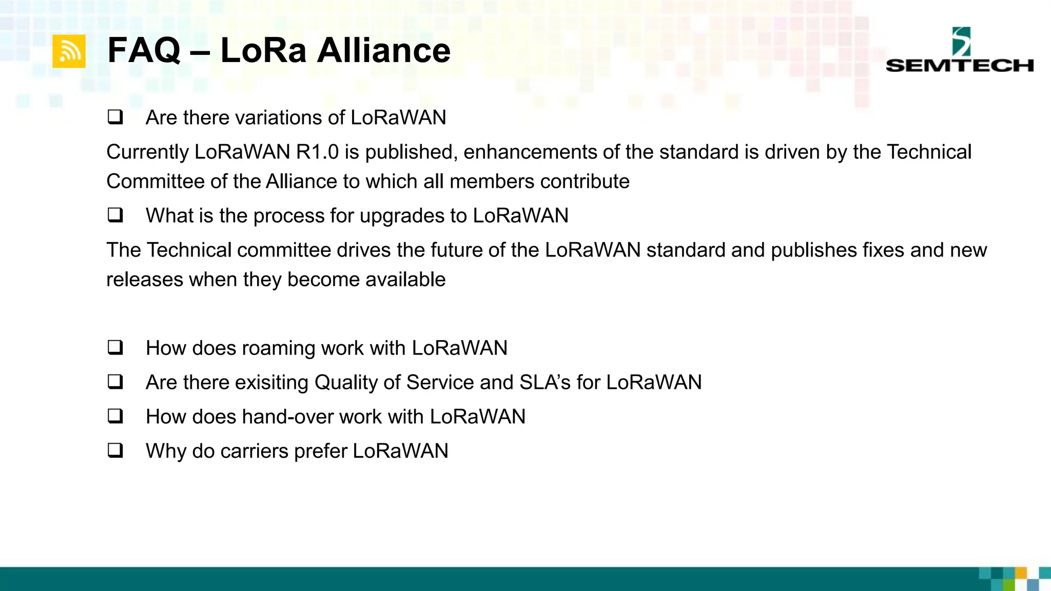 FAQ – LoRa Alliance
 Are there variations of LoRaWAN
Currently LoRaWAN R1.0 is published, enhancements of the standard is driven by the Technical
Committee of the Alliance to which all members contribute
 What is the process for upgrades to LoRaWAN
The Technical committee drives the future of the LoRaWAN standard and publishes fixes and new
releases when they become available
 How does roaming work with LoRaWAN
 Are there exisiting Quality of Service and SLA’s for LoRaWAN
 How does hand-over work with LoRaWAN
 Why do carriers prefer LoRaWAN
 