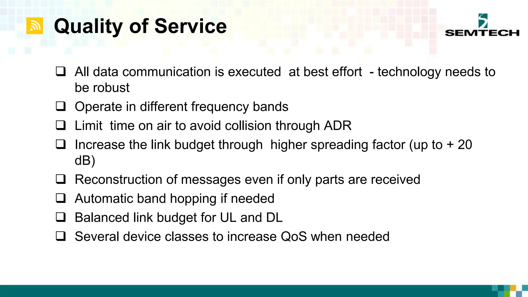 Quality of Service
 All data communication is executed at best effort - technology needs to
be robust
 Operate in different frequency bands
 Limit time on air to avoid collision through ADR
 Increase the link budget through higher spreading factor (up to + 20
dB)
 Reconstruction of messages even if only parts are received
 Automatic band hopping if needed
 Balanced link budget for UL and DL
 Several device classes to increase QoS when needed
 