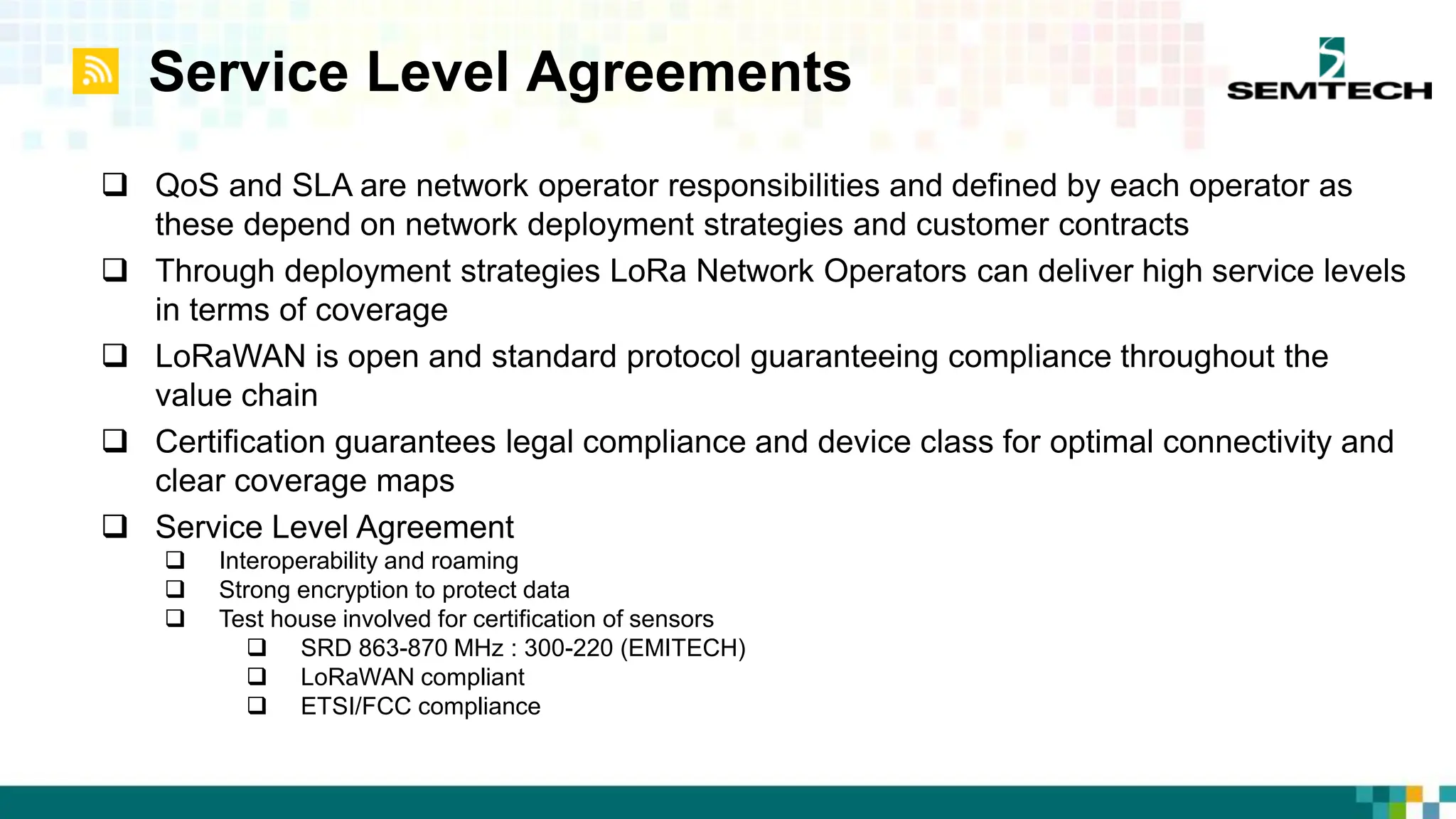 Service Level Agreements
 QoS and SLA are network operator responsibilities and defined by each operator as
these depend on network deployment strategies and customer contracts
 Through deployment strategies LoRa Network Operators can deliver high service levels
in terms of coverage
 LoRaWAN is open and standard protocol guaranteeing compliance throughout the
value chain
 Certification guarantees legal compliance and device class for optimal connectivity and
clear coverage maps
 Service Level Agreement
 Interoperability and roaming
 Strong encryption to protect data
 Test house involved for certification of sensors
 SRD 863-870 MHz : 300-220 (EMITECH)
 LoRaWAN compliant
 ETSI/FCC compliance
 