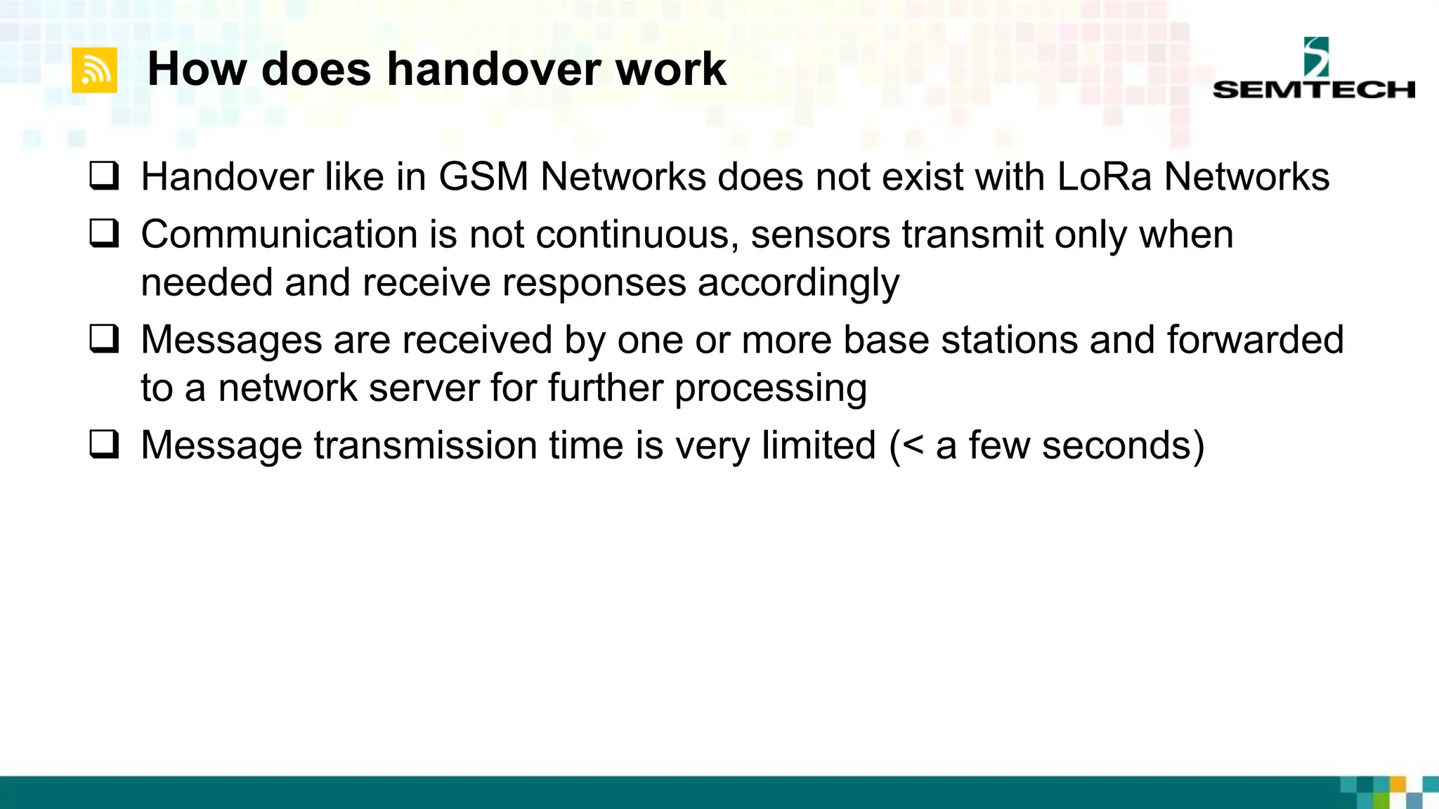 How does handover work
 Handover like in GSM Networks does not exist with LoRa Networks
 Communication is not continuous, sensors transmit only when
needed and receive responses accordingly
 Messages are received by one or more base stations and forwarded
to a network server for further processing
 Message transmission time is very limited (< a few seconds)
 