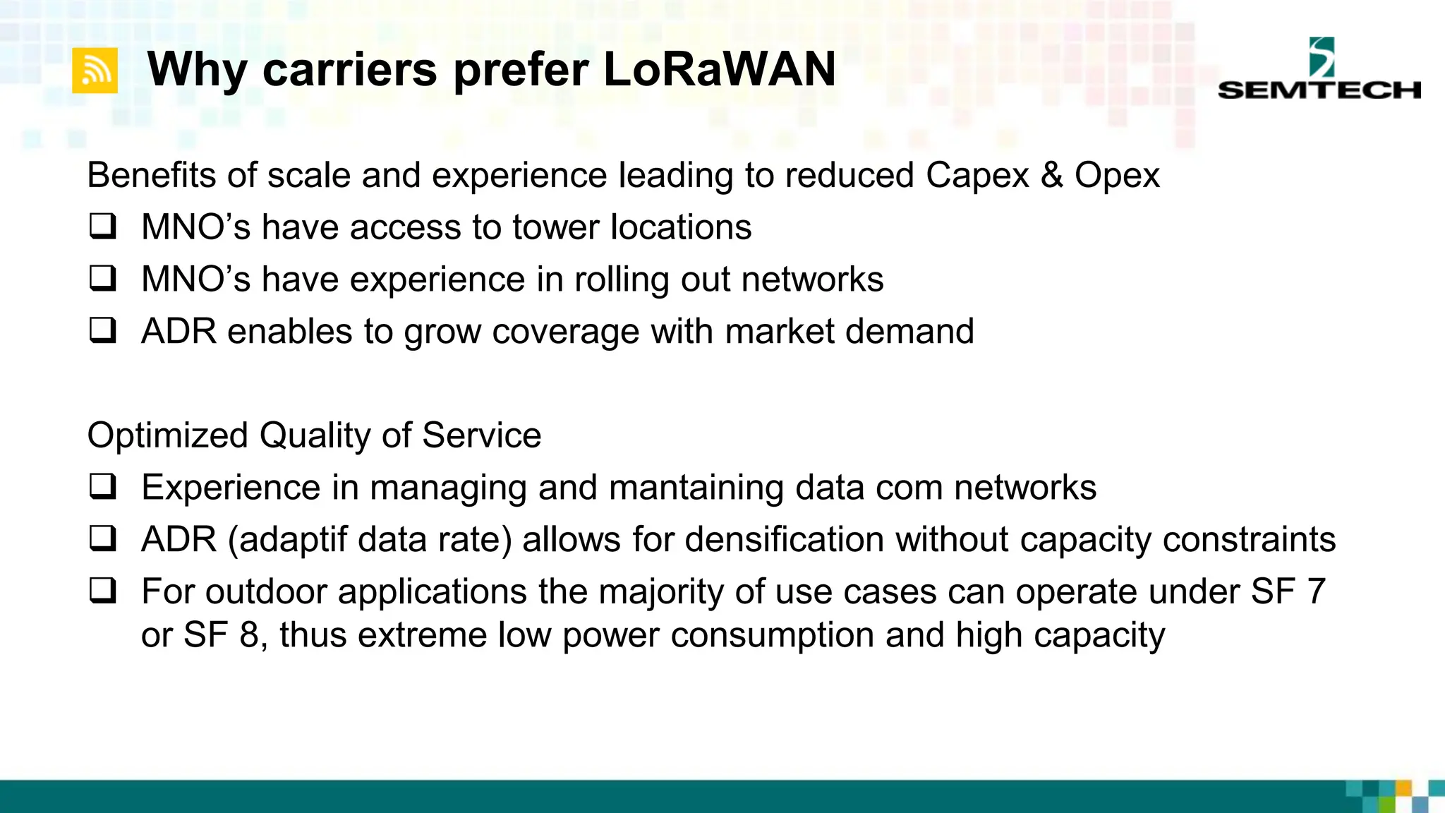 Why carriers prefer LoRaWAN
Benefits of scale and experience leading to reduced Capex & Opex
 MNO’s have access to tower locations
 MNO’s have experience in rolling out networks
 ADR enables to grow coverage with market demand
Optimized Quality of Service
 Experience in managing and mantaining data com networks
 ADR (adaptif data rate) allows for densification without capacity constraints
 For outdoor applications the majority of use cases can operate under SF 7
or SF 8, thus extreme low power consumption and high capacity
 