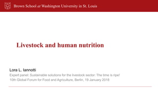 Brown School at Washington University in St. Louis
Livestock and human nutrition
Lora L. Iannotti
Expert panel: Sustainable solutions for the livestock sector: The time is ripe!
10th Global Forum for Food and Agriculture, Berlin, 19 January 2018
 