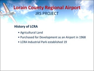 Lorain County Regional Airport
               JRS PROJECT

History of LCRA
  • Agricultural Land
  • Purchased for Development as an Airport in 1968         
  • LCRA Industrial Park established 19
 