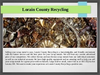 Lorain County Recycling
Selling your scrap metal is easy. Lorain County Recycling is a knowledgable, and friendly enviorment
with the fastest service and the best price for your scrap metals. We will beat any current advertised
price of our competitors. We collect ferrous and non ferrous scrap metals from our individual customers
as well as our indutrial accounts We have high quality equipment and an amazing staff to help you sell
your scrap metals for a great price with no hassels. Large load or small, come visit us at 1815 Elyria Ave
Lorain, OH. We want to make your experience at Lorain County Recycling a positive one.
 