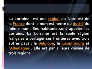 La Lorraine est une région du Nord-est de
la France dont le nom est hérité du duché du
même nom. Ses habitants sont appelés les
Lorrains. La Lorraine est la seule région
française à partager ses frontières avec trois
autres pays : la Belgique, le Luxembourg et
l'Allemagne . Elle est par ailleurs voisine de
trois régions
 