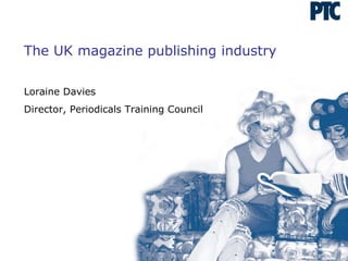 The UK magazine publishing industry Loraine Davies Director, Periodicals Training Council 