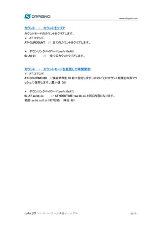 www.dragino.com
LoRa I/O コントローラー日本語マニュアル 32 / 51
カウント - カウントをクリア
カウントモードのカウントをクリアします。
 AT コマンド:
AT+CLRCOUNT // 全てのカウントをクリ...