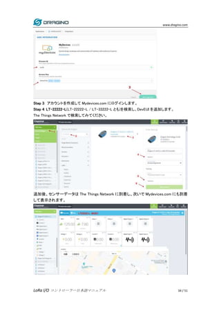 www.dragino.com
LoRa I/O コントローラー日本語マニュアル 34 / 51
Step 3: アカウントを作成して Mydevices.com にログインします。
Step 4: LT-22222-L(LT-22222-L / LT-33222-L とも)を検索し、DevEUI を追加します。
The Things Network で検索してみてください。
追加後、センサーデータは The Things Network に到着し、次いで Mydevices.com にも到着
して表示されます。
 