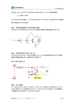 www.dragino.com
LoRa I/O コントローラー日本語マニュアル 38 / 51
そのため、センサーがアクティブなときは、NEC2501 のピン 1 とピン 2 の間の電流は::
= DI1+ / 51K.
センサ出力が 220v の場合、 =4.3mA となりますので、LT-22222-L はこの高アクティブ信号を
安全に検出することができます。
3.6.3 デジタル出力ポート: DO1/DO2 /DO3
NPN 出力です。GND またはフロートです。出力端子に適用できる最大電圧は 36V です。
3.6.4 アナログ入力インターフェース
アナログ入力インターフェースは以下の通りです。LT は IN2 電圧を測定しますので、負荷を
通過する電流を計算します。計算式は以下の通りです：
AC2 = (IN2 voltage )/12
3.6.5 リレー出力
LT シリアルコントローラには 2 つのリレーインターフェースがあり、それぞれのインターフェー
スはネジ端子の 2 ピンを使用します。RO1_1 と RO_2 のシリアルに他のデバイスの電源ライ
ンを接続することができます。以下のようになります。
 