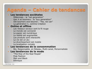 Agenda – Cahier de tendancesLes tendances sociétalesMillennials : la "net generation"Gen X et boomers : la "buygeneration"Old boomers and beyond : "Yes, wecan"La génération C, comme CréationOnline et offlineLes réseaux sociaux sont le fil rougeLe monde est connectéLe papier est numériqueLa réalité est augmentéeLes produits sont interactifsLa vie est un jeuLe divertissement est mobileLa localisation compteLes tendances de la consommationBio, Responsable, en Réseau, Multi-canal, PersonnaliséeLes tendances de la mode"The Rise of the Real People"PulpFashionMen and BlackEthnique