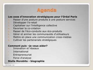 AgendaLes axes d'innovation stratégiques pour l'Oréal ParisPasser d'une posture produits à une posture servicesDévelopper l'e-retailCapitaliser sur l'intelligence collectiveFavoriser la co-créationPasser de l'éco-conduite aux éco-produitsGérer et animer les communautés d'utilisateursMettre en place une communication cross-médiasCultiver les partenariats stratégiquesComment puis –je vous aider?Innovation et réseaux