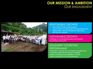 OUR MISSION & AMBITION
         OUR ENGAGEMENT



 RESPONSIBLE GROWTH
    Safe, effective high quality products
    A commitment to reducing the environmental impact
    Responsible, solid and transparent relationship
     with Group’s suppliers

 SUSTAINABLE GROWTH
 A strategy for universalizing beauty that respects
 the diversity of the world


 SOLIDARITY SOURCING
 PROGRAMME
 The group is opening up to new types of suppliers like
 companies supportive of working of disabled
 people, promoting social integration, minority –
 owned, companies or fair trade producers
 