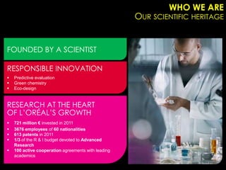 WHO WE ARE
                                                     OUR SCIENTIFIC HERITAGE


FOUNDED BY A SCIENTIST

RESPONSIBLE INNOVATION
   Predictive evaluation
   Green chemistry
   Eco-design


RESEARCH AT THE HEART
OF L’ORÉAL’S GROWTH
   721 million € invested in 2011
   3676 employees of 60 nationalities
   613 patents in 2011
   1/3 of the R & I budget devoted to Advanced
    Research
   100 active cooperation agreements with leading
    academics
 