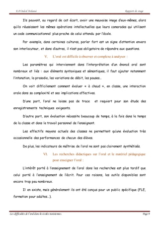 E.P Ouled Ardaoui Rapport de stage
Les difficultés de l’oral dans lesécoles tunisiennes. Page 9
Ils peuvent, au regard de cet écart, avoir une mauvaise image d’eux-mêmes, alors
qu’ils réussissent les mêmes opérations intellectuelles que leurs camarades qui utilisent
un code communicationnel plus proche de celui attendu par l’école.
Par exemple, dans certaines cultures, parler fort est un signe d’attention envers
son interlocuteur, et dans d’autres, il n’est pas obligatoire de répondre aux questions.
V. L’oral est difficile à observer et complexe à analyser :
Les paramètres qui interviennent dans l’interprétation d’un énoncé oral sont
nombreux et liés : aux éléments syntaxiques et sémantiques, il faut ajouter notamment
l’intonation, la prosodie, les variations de débit, les pauses…
On voit difficilement comment évaluer « à chaud », en classe, une interaction
orale dans sa complexité et ses implications affectives.
D’une part, l’oral ne laisse pas de trace et requiert pour son étude des
enregistrements techniques exigeants.
D’autre part, son évaluation nécessite beaucoup de temps, à la fois dans le temps
de la classe et dans le travail personnel de l’enseignant.
Les effectifs moyens actuels des classes ne permettent qu’une évaluation très
occasionnelle des performances de chacun des élèves.
De plus, les indicateurs de maîtrise de l’oral ne sont pas clairement synthétisés.
VI. Les recherches didactiques sur l’oral et le matériel pédagogique
pour enseigner l’oral :
L’intérêt porté à l’enseignement de l’oral dans les recherches est plus tardif que
celui porté à l’enseignement de l’écrit. Pour ces raisons, les outils disponibles sont
encore trop peu nombreux.
Il en existe, mais généralement ils ont été conçus pour un public spécifique (FLE,
formation pour adultes…).
 
