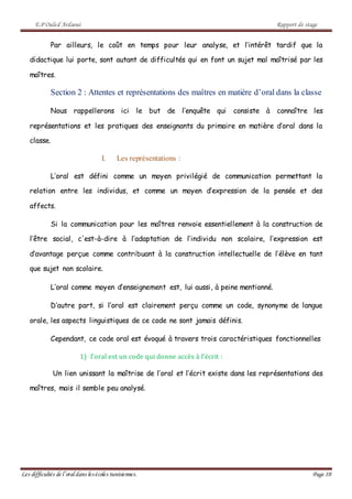 E.P Ouled Ardaoui Rapport de stage
Les difficultés de l’oral dans lesécoles tunisiennes. Page 10
Par ailleurs, le coût en temps pour leur analyse, et l’intérêt tardif que la
didactique lui porte, sont autant de difficultés qui en font un sujet mal maîtrisé par les
maîtres.
Section 2 : Attentes et représentations des maîtres en matière d’oral dans la classe
Nous rappellerons ici le but de l’enquête qui consiste à connaître les
représentations et les pratiques des enseignants du primaire en matière d’oral dans la
classe.
I. Les représentations :
L’oral est défini comme un moyen privilégié de communication permettant la
relation entre les individus, et comme un moyen d’expression de la pensée et des
affects.
Si la communication pour les maîtres renvoie essentiellement à la construction de
l’être social, c'est-à-dire à l’adaptation de l’individu non scolaire, l’expression est
d’avantage perçue comme contribuant à la construction intellectuelle de l’élève en tant
que sujet non scolaire.
L’oral comme moyen d’enseignement est, lui aussi, à peine mentionné.
D’autre part, si l’oral est clairement perçu comme un code, synonyme de langue
orale, les aspects linguistiques de ce code ne sont jamais définis.
Cependant, ce code oral est évoqué à travers trois caractéristiques fonctionnelles
1) l’oral est un code qui donne accès à l’écrit :
Un lien unissant la maîtrise de l’oral et l’écrit existe dans les représentations des
maîtres, mais il semble peu analysé.
 