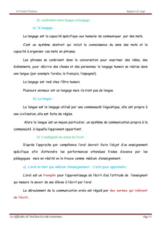 E.P Ouled Ardaoui Rapport de stage
Les difficultés de l’oral dans lesécoles tunisiennes. Page 11
2) confondre entre langue et langage :
a) le langage :
Le langage est la capacité spécifique aux humains de communiquer par des mots.
C’est un système abstrait qui inclut la connaissance du sens des mots et la
capacité à organiser ces mots en phrases.
Les phrases se combinent dans la conversation pour exprimer des idées, des
événements, pour décrire des choses et des personnes; le langage humain se réalise dans
une langue (par exemple l’arabe, le français, l’espagnol).
Le langage est inné chez l’être humain.
Plusieurs animaux ont un langage mais ils n’ont pas de langue.
b) La langue :
La langue est le langage utilisé par une communauté linguistique, elle est propre à
une civilisation, elle est faite de règles.
Alors la langue est un moyen particulier, un système de communication propre à la
communauté à laquelle l’apprenant appartient.
3) L’ambigüité du statut de l’oral :
D’après l’approche par compétence l’oral devrait faire l’objet d’un enseignement
spécifique afin d’atteindre les performances attendues fixées d’avance par les
pédagogues mais en réalité on le trouve comme médium d’enseignement.
a) L’oral en tant que médium d’enseignement : L’oral pour apprendre ;
L’oral est un tremplin pour l’apprentissage de l’écrit d’où l’attitude de l’enseignant
qui mesure le savoir de ses élèves à l’écrit par l’oral.
Le déroulement de la communication orale est régulé par des normes qui relèvent
de l’écrit.
 