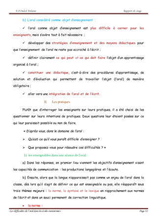 E.P Ouled Ardaoui Rapport de stage
Les difficultés de l’oral dans lesécoles tunisiennes. Page 12
b) L’oral considéré comme objet d’enseignement :
 l’oral comme objet d’enseignement est plus difficile à cerner pour les
enseignants, mais s’avère tout à fait nécessaire ;
 développer des stratégies d’enseignement et des moyens didactiques pour
que l’enseignement de l’oral ne reste pas accroché à l’écrit ;
 définir clairement ce qui peut et ce qui doit faire l’objet d’un apprentissage
organisé à l’oral ;
 constituer une didactique, c’est-à-dire des procédures d’apprentissage, de
solution et d’évaluation qui permettent de travailler l’objet (l’oral) de manière
obligatoire ;
 aller vers une intégration de l’oral et de l’écrit.
II. Les pratiques
Plutôt que d’interroger les enseignants sur leurs pratiques, il a été choisi de les
questionner sur leurs intentions de pratiques. Deux questions leur étaient posées sur ce
qui leur paraissait possible ou non de faire.
« D’après vous, dans le domaine de l’oral :
 Qu’est-ce qu’il vous paraît difficile d’enseigner ?
 Que proposez-vous pour résoudre ces difficultés ? »
1) les enseignables dans une séance de l’oral :
a) Dans les réponses, en premier lieu viennent les objectifs d’enseignement visant
les capacités de communication : les productions langagières et l’écoute.
b) Ensuite, alors que la langue n’apparaissait pas comme un enjeu de l’oral dans la
classe, dès lors qu’il s’agit de définir ce qui est enseignable ou pas, elle réapparaît sous
trois thèmes majeurs : la norme, la syntaxe et le lexique en rapprochement aux normes
de l’écrit et dans un souci permanent de correction linguistique.
 la norme :
 
