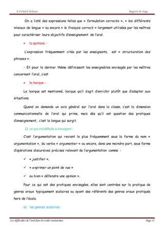 E.P Ouled Ardaoui Rapport de stage
Les difficultés de l’oral dans lesécoles tunisiennes. Page 13
On a listé des expressions telles que « formulation correcte », « les différents
niveaux de langue » ou encore « le français correct » largement utilisées par les maîtres
pour caractériser leurs objectifs d’enseignement de l’oral.
 la syntaxe :
L’expression fréquemment citée par les enseignants, est « structuration des
phrases ».
- Et pour le dernier thème définissant les enseignables envisagés par les maîtres
concernant l’oral, c’est
 le lexique :
Le lexique est mentionné, lexique qu’il s’agit d’enrichir plutôt que d’adapter aux
situations.
Quand on demande un avis général sur l’oral dans la classe, c’est la dimension
communicationnelle de l’oral qui prime, mais dès qu’il est question des pratiques
d’enseignement, c’est la langue qui surgit.
2) ce qui est difficile à enseigner :
C’est l’argumentation qui revient le plus fréquemment sous la forme du nom «
argumentation », du verbe « argumenter » ou encore, dans une moindre part, sous forme
d’opérations discursives précises relevant de l’argumentation comme :
 « justifier »,
 « exprimer un point de vue »
 ou bien « défendre une opinion ».
Pour ce qui est des pratiques envisagées, elles sont centrées sur la pratique de
genres oraux typiquement scolaires ou ayant des référents des genres oraux pratiqués
hors de l’école.
a) les genres scolaires :
 