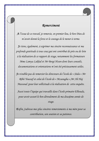 Remerciment
A l’issue de ce travail, je remercie, en premier lieu, le bon Dieu de
m’avoir donné la force et le courage de le mener à terme.
Je tiens, également, à exprimer ma sincère reconnaissance et ma
profonde gratitude à tous ceux qui ont contribué de près ou de loin
à la réalisation de ce rapport de stage, notamment les formateurs
Mme Lamya Lakhal et Mr Borgi Hssen dont leurs conseils,
documentations et orientations m’ont été précieusement utiles.
Je n'oublie pas de remercier les directeurs de l’école de « Siida » Mr
Ribii Youssef et celui de l’école de « Mzaougha »,Mr Ali Haj
Massoud ;pour leur sollicitude à la réalisation de cette enquête.
Aussi toute l’équipe qui travaille dans l’école primaire Elhouda,
pour avoir assuré le bon déroulement de ma deuxième année de
stage.
Enfin, j'adresse mes plus sincères remerciements à ma mère pour sa
contribution, son soutien et sa patience.
 