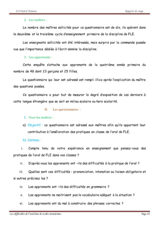 E.P Ouled Ardaoui Rapport de stage
Les difficultés de l’oral dans lesécoles tunisiennes. Page 16
2. Les maîtres :
Le nombre des maîtres sollicités pour ce questionnaire est de dix, ils opèrent dans
le deuxième et le troisième cycle d’enseignement primaire de la discipline de FLE.
Les enseignants sollicités ont été intéressés, mais surpris par la commande passée
vue que l’importance dédiée à l’écrit domine la discipline.
3. Les apprenants :
Cette enquête s’attache aux apprenants de la quatrième année primaire du
nombre de 48 dont 23 garçons et 25 filles.
Le questionnaire qui leur est adressé est rempli illico après l’explication du maître
des questions posées.
Ce questionnaire a pour but de mesurer le degré d’exposition de ces derniers à
cette langue étrangère que se soit en milieu scolaire ou hors scolarité.
II. Les questionnaires :
1. Pour les maîtres :
a) Objectif : ce questionnaire est adressé aux maîtres afin qu’ils apportent leur
contribution à l’amélioration des pratiques en classe de l’oral de FLE.
b) Contenu :
i. Compte tenu de votre expérience en enseignement que pensez-vous des
pratiques de l’oral de FLE dans vos classes ?
ii. D’après vous les apprenants ont –ils des difficultés à la pratique de l’oral ?
iii. Quelles sont ces difficultés : prononciation, intonation ou liaison obligatoire et
si autres précisez les ?
iv. Les apprenants ont –ils des difficultés en grammaire ?
v. Les apprenants ne maitrisent pas le vocabulaire adéquat à la situation ?
vi. Les apprenants ont du mal à construire des phrases correctes ?
 