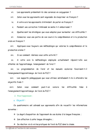 E.P Ouled Ardaoui Rapport de stage
Les difficultés de l’oral dans lesécoles tunisiennes. Page 17
vii. Les apprenants présentent-ils des carences en conjugaison ?
viii. Selon vous les apprenants sont angoissés de s’exprimer en français ?
ix. A votre avis les apprenants s’intimident de parler en français ?
x. Pendant une correction l’intéressé se sente-t-il embarrassé ?
xi. Quelles sont les stratégies que vous adoptez pour surmonter ces difficultés ?
xii. Consacrez vous une partie de vos cours à la compréhension et à la production
orale en français ?
xiii. Appliquez-vous toujours une méthodologie qui valorise la compréhension et la
production orales ?
xiv. Si oui comment réalisez-vous cette activité ?
xv. A votre avis la méthodologie employée actuellement répond-t-elle aux
attentes de l’apprentissage /enseignement de l’oral ?
xvi. La programmation de l’oral et les manuels scolaires favorisent-t-il
l’enseignement/apprentissage de l’oral de FLE ?
xvii. Les supports pédagogiques que vous utilisez satisfassent-t-ils à atteindre les
objectifs fixés ?
xviii. Selon vous comment peut-t-on vaincre les difficultés liées à
l’enseignement/apprentissage de l’oral du FLE ?
2. Pour l’apprenant :
a. Objectif :
Ce questionnaire est adressé aux apprenants afin de recueillir les informations
suivantes :
 Le degré d’exposition de l’apprenant de ces écoles à la langue française ;
 Son affection à cette langue étrangère ;
 Sa réaction vis-à-vis les pratiques de l’oral du FLE dans la classe.
 