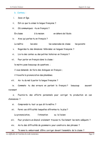 E.P Ouled Ardaoui Rapport de stage
Les difficultés de l’oral dans lesécoles tunisiennes. Page 18
b. Contenu :
i. Sexe et âge.
ii. Est-ce que tu aimes la langue française ?
iii. Où communiques –tu en français ?
En classe à la maison en dehors de l’école
iv. Avec qui parles-tu en français ?
Le maître les amis les camarades de classe les parents
v. Regardes-tu des émissions télévisées en langues française ?
vi. Lis-tu des contes ou des petites histoires en français ?
vii. Pour parler en français dans la classe :
le maitre pose beaucoup de questions ;
il vous demande de faire des dialogues en français ;
il travaille la prononciation des phonèmes.
viii. As- tu du mal à parler la langue française ?
ix. Commets- tu des erreurs en parlant le français ? beaucoup souvent
rarement
x. Fournis-tu des efforts personnels pour corriger ta production en cas
d’omissions ?
xi. Comprends-tu tout ce que dit le maître ?
xii. Parmi ces difficultés lesquelles affrontes-tu le plus ?
La prononciation, l’intonation ou la liaison
xiii. Pour produire un énoncé oralement trouves-tu facilement les mots adéquats ?
xiv. As-tu des difficultés de grammaire pour construire des phrases ?
xv. Te sens-tu embarrassé d’être corriger devant l’ensemble de la classe ?
 