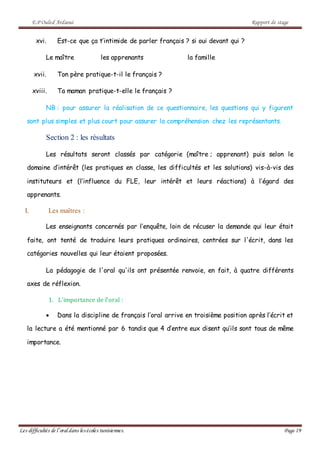 E.P Ouled Ardaoui Rapport de stage
Les difficultés de l’oral dans lesécoles tunisiennes. Page 19
xvi. Est-ce que ça t’intimide de parler français ? si oui devant qui ?
Le maître les apprenants la famille
xvii. Ton père pratique-t-il le français ?
xviii. Ta maman pratique-t-elle le français ?
NB : pour assurer la réalisation de ce questionnaire, les questions qui y figurent
sont plus simples et plus court pour assurer la compréhension chez les représentants.
Section 2 : les résultats
Les résultats seront classés par catégorie (maître ; apprenant) puis selon le
domaine d’intérêt (les pratiques en classe, les difficultés et les solutions) vis-à-vis des
instituteurs et (l’influence du FLE, leur intérêt et leurs réactions) à l’égard des
apprenants.
I. Les maîtres :
Les enseignants concernés par l’enquête, loin de récuser la demande qui leur était
faite, ont tenté de traduire leurs pratiques ordinaires, centrées sur l'écrit, dans les
catégories nouvelles qui leur étaient proposées.
La pédagogie de l'oral qu'ils ont présentée renvoie, en fait, à quatre différents
axes de réflexion.
1. L’importance de l’oral :
 Dans la discipline de français l’oral arrive en troisième position après l’écrit et
la lecture a été mentionné par 6 tandis que 4 d’entre eux disent qu’ils sont tous de même
importance.
 