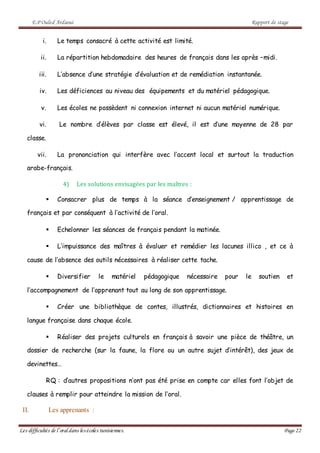 E.P Ouled Ardaoui Rapport de stage
Les difficultés de l’oral dans lesécoles tunisiennes. Page 22
i. Le temps consacré à cette activité est limité.
ii. La répartition hebdomadaire des heures de français dans les après –midi.
iii. L’absence d’une stratégie d’évaluation et de remédiation instantanée.
iv. Les déficiences au niveau des équipements et du matériel pédagogique.
v. Les écoles ne possèdent ni connexion internet ni aucun matériel numérique.
vi. Le nombre d’élèves par classe est élevé, il est d’une moyenne de 28 par
classe.
vii. La prononciation qui interfère avec l’accent local et surtout la traduction
arabe-français.
4) Les solutions envisagées par les maîtres :
 Consacrer plus de temps à la séance d’enseignement / apprentissage de
français et par conséquent à l’activité de l’oral.
 Echelonner les séances de français pendant la matinée.
 L’impuissance des maîtres à évaluer et remédier les lacunes illico , et ce à
cause de l’absence des outils nécessaires à réaliser cette tache.
 Diversifier le matériel pédagogique nécessaire pour le soutien et
l’accompagnement de l’apprenant tout au long de son apprentissage.
 Créer une bibliothèque de contes, illustrés, dictionnaires et histoires en
langue française dans chaque école.
 Réaliser des projets culturels en français à savoir une pièce de théâtre, un
dossier de recherche (sur la faune, la flore ou un autre sujet d’intérêt), des jeux de
devinettes…
RQ : d’autres propositions n’ont pas été prise en compte car elles font l’objet de
clauses à remplir pour atteindre la mission de l’oral.
II. Les apprenants :
 