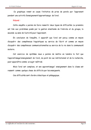 E.P Ouled Ardaoui Rapport de stage
Les difficultés de l’oral dans lesécoles tunisiennes. Page 28
Ce graphique remet en cause l’initiative de prise de parole par l’apprenant
pendant une activité d’enseignement/apprentissage de l’oral.
Résumé :
Cette enquête a permis de faire ressortir deux types de difficultés. La première
est liée aux problèmes posés par la gestion simultanée de l’individu et du groupe, la
seconde au sens de l’activité pour l’apprenant.
En conclusion de l’enquête, il apparaît que l’oral est perçu comme un moyen
d’acquérir des compétences linguistiques au service de l’écrit et comme un moyen
d’acquérir des compétences communicationnelles au service de la vie dans la communauté
scolaire.
Cet exercice de synthèse nous a permis de mettre en lumière le fait que
l’apprentissage/enseignement de l’oral, du point de vue institutionnel et de la recherche,
peut apparaître comme un sujet maîtrisé.
Mais l’oral est complexe, et son apprentissage/ enseignement dans la classe est
ressenti comme quelque chose de difficile par les enseignants.
Ces difficultés sont d’ordre didactique et pédagogique.
 
