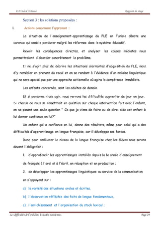 E.P Ouled Ardaoui Rapport de stage
Les difficultés de l’oral dans lesécoles tunisiennes. Page 29
Section 3 : les solutions proposées :
I. Actions concernant l’apprenant :
La situation de l'enseignement-apprentissage du FLE en Tunisie dénote une
carence qui semble perdurer malgré les réformes dans le système éducatif.
Revoir les conséquences directes, et analyser les causes médiates nous
permettraient d'aborder concrètement le problème.
Il ne s'agit plus de décrire les situations alarmantes d'acquisition du FLE, mais
d'y remédier en prenant du recul et en se rendant à l'évidence d'un malaise linguistique
qui ne sera apaisé que par une approche actionnelle où agira la compétence immédiate.
Les enfants concernés, sont les adultes de demain.
Et si personne n'ose agir, nous verrons les difficultés augmenter de jour en jour.
Si chacun de nous se remettrait en question sur chaque intervention fait avec l'enfant,
en se posant une seule question " Ce que je viens de faire ou de dire, aide cet enfant à
lui donner confiance en lui?"
Un enfant qui a confiance en lui, donne des résultats, même pour celui qui a des
difficultés d'apprentissage en langue française, car il développe ses forces.
Donc pour améliorer le niveau de la langue française chez les élèves nous serons
devant l'obligation :
1. d'approfondir les apprentissages installés depuis la 1e année d'enseignement
de français à l'oral et à l'écrit, en réception et en production ;
2. de développer les apprentissages linguistiques au service de la communication
en s'appuyant sur :
a) la variété des situations orales et écrites,
b) l'observation réfléchie des faits de langue fondamentaux,
c) l'enrichissement et l'organisation du stock lexical ;
 