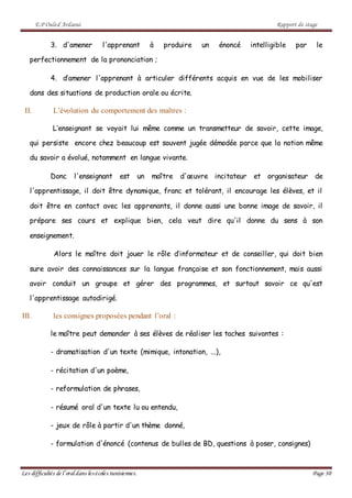 E.P Ouled Ardaoui Rapport de stage
Les difficultés de l’oral dans lesécoles tunisiennes. Page 30
3. d'amener l'apprenant à produire un énoncé intelligible par le
perfectionnement de la prononciation ;
4. d’amener l'apprenant à articuler différents acquis en vue de les mobiliser
dans des situations de production orale ou écrite.
II. L’évolution du comportement des maîtres :
L’enseignant se voyait lui même comme un transmetteur de savoir, cette image,
qui persiste encore chez beaucoup est souvent jugée démodée parce que la notion même
du savoir a évolué, notamment en langue vivante.
Donc l'enseignant est un maître d'œuvre incitateur et organisateur de
l'apprentissage, il doit être dynamique, franc et tolérant, il encourage les élèves, et il
doit être en contact avec les apprenants, il donne aussi une bonne image de savoir, il
prépare ses cours et explique bien, cela veut dire qu'il donne du sens à son
enseignement.
Alors le maître doit jouer le rôle d’informateur et de conseiller, qui doit bien
sure avoir des connaissances sur la langue française et son fonctionnement, mais aussi
avoir conduit un groupe et gérer des programmes, et surtout savoir ce qu'est
l'apprentissage autodirigé.
III. les consignes proposées pendant l’oral :
le maître peut demander à ses élèves de réaliser les taches suivantes :
- dramatisation d'un texte (mimique, intonation, ...),
- récitation d'un poème,
- reformulation de phrases,
- résumé oral d'un texte lu ou entendu,
- jeux de rôle à partir d'un thème donné,
- formulation d'énoncé (contenus de bulles de BD, questions à poser, consignes)
 