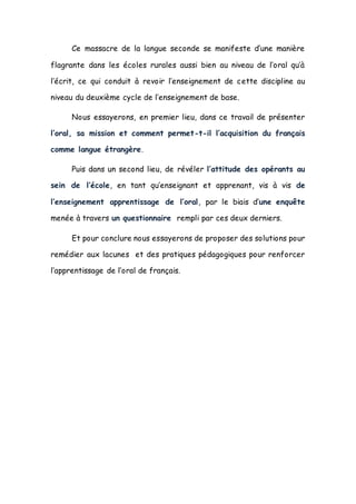 Ce massacre de la langue seconde se manifeste d’une manière
flagrante dans les écoles rurales aussi bien au niveau de l’oral qu’à
l’écrit, ce qui conduit à revoir l’enseignement de cette discipline au
niveau du deuxième cycle de l’enseignement de base.
Nous essayerons, en premier lieu, dans ce travail de présenter
l’oral, sa mission et comment permet-t-il l’acquisition du français
comme langue étrangère.
Puis dans un second lieu, de révéler l’attitude des opérants au
sein de l’école, en tant qu’enseignant et apprenant, vis à vis de
l’enseignement apprentissage de l’oral, par le biais d’une enquête
menée à travers un questionnaire rempli par ces deux derniers.
Et pour conclure nous essayerons de proposer des solutions pour
remédier aux lacunes et des pratiques pédagogiques pour renforcer
l’apprentissage de l’oral de français.
 
